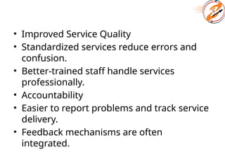 • Improved Service Quality
• Standardized services reduce errors and
confusion.
• Better-trained staff handle services
professionally.
• Accountability
• Easier to report problems and track service
delivery.
• Feedback mechanisms are often
integrated.
 