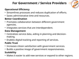 For Government / Service Providers
Operational Efficiency
• Streamlines processes and reduces duplication of efforts.
• Saves administrative time and resources.
Better Coordination
• Promotes collaboration between different government
agencies.
• Integrates services that are interdependent.
Data Management
• Centralizes service data, aiding in planning and decision-
making.
• Enables digital tracking and reporting of services.
Public Trust
• Increases citizen satisfaction with government services.
• Builds a positive image of government responsiveness.
Scalability
• Makes it easier to add new services or expand to other regions.
 