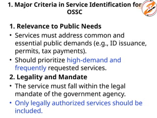 1. Major Criteria in Service Identification for
OSSC
1. Relevance to Public Needs
• Services must address common and
essential public demands (e.g., ID issuance,
permits, tax payments).
• Should prioritize high-demand and
frequently requested services.
2. Legality and Mandate
• The service must fall within the legal
mandate of the government agency.
• Only legally authorized services should be
included.
 