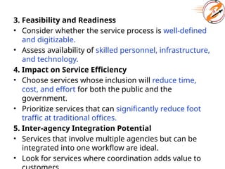 3. Feasibility and Readiness
• Consider whether the service process is well-defined
and digitizable.
• Assess availability of skilled personnel, infrastructure,
and technology.
4. Impact on Service Efficiency
• Choose services whose inclusion will reduce time,
cost, and effort for both the public and the
government.
• Prioritize services that can significantly reduce foot
traffic at traditional offices.
5. Inter-agency Integration Potential
• Services that involve multiple agencies but can be
integrated into one workflow are ideal.
• Look for services where coordination adds value to
 