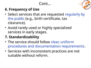 Cont...
6. Frequency of Use
• Select services that are requested regularly by
the public (e.g., birth certificate, tax
clearance).
• Avoid rarely used or highly specialized
services in early stages.
7. Standardizability
• The service should follow clear, uniform
procedures and documentation requirements.
• Services with inconsistent practices are not
suitable without reform.
 
