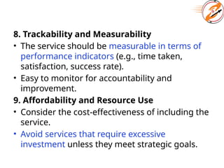 8. Trackability and Measurability
• The service should be measurable in terms of
performance indicators (e.g., time taken,
satisfaction, success rate).
• Easy to monitor for accountability and
improvement.
9. Affordability and Resource Use
• Consider the cost-effectiveness of including the
service.
• Avoid services that require excessive
investment unless they meet strategic goals.
 