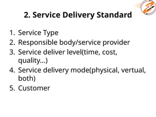 2. Service Delivery Standard
1. Service Type
2. Responsible body/service provider
3. Service deliver level(time, cost,
quality...)
4. Service delivery mode(physical, vertual,
both)
5. Customer
 