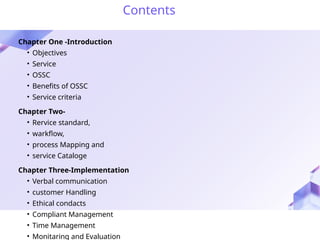 Contents
Chapter One -Introduction
• Objectives
• Service
• OSSC
• Benefits of OSSC
• Service criteria
Chapter Two-
• Rervice standard,
• warkflow,
• process Mapping and
• service Cataloge
Chapter Three-Implementation
• Verbal communication
• customer Handling
• Ethical condacts
• Compliant Management
• Time Management
• Monitaring and Evaluation
 