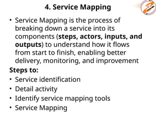 4. Service Mapping
• Service Mapping is the process of
breaking down a service into its
components (steps, actors, inputs, and
outputs) to understand how it flows
from start to finish, enabling better
delivery, monitoring, and improvement
Steps to:
• Service identification
• Detail activity
• Identify service mapping tools
• Service Mapping
 