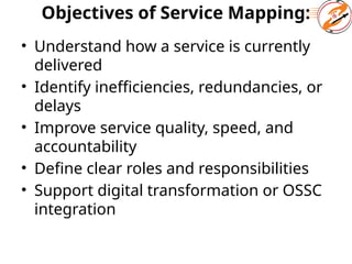 Objectives of Service Mapping:
• Understand how a service is currently
delivered
• Identify inefficiencies, redundancies, or
delays
• Improve service quality, speed, and
accountability
• Define clear roles and responsibilities
• Support digital transformation or OSSC
integration
 