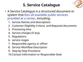 5. Service Catalogue
• A Service Catalogue is a structured document or
system that lists all available public services
provided at a center, including:
1. Service Names and descriptions
2. Customer Eligibility Criteria and Required documents
3. Processing time
4. Service charges (if any)
5. Regulations
6. service stages
7. Responsible agency or officer
8. Service Workflow Description
9. Step-by-Step Procedure
10.Contact Information or Responsible Desk
 