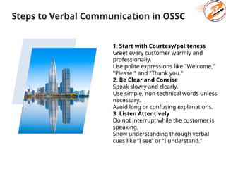 Steps to Verbal Communication in OSSC
1. Start with Courtesy/politeness
Greet every customer warmly and
professionally.
Use polite expressions like "Welcome,"
"Please," and "Thank you."
2. Be Clear and Concise
Speak slowly and clearly.
Use simple, non-technical words unless
necessary.
Avoid long or confusing explanations.
3. Listen Attentively
Do not interrupt while the customer is
speaking.
Show understanding through verbal
cues like “I see” or “I understand.”
 