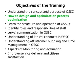 Objectives of the Training
• Understand the concept and purpose of OSSC
• How to design and optimization process
optimization
• Learn the structure and operation of OSSCs
• Identify roles and responsibilities of staff
• verval communication in OSSC
• Understanding of Ethical conducts in OSSC
• Understanding ofCustomer hundling and Time
Management in OSSC
• Aspects of Monitoring and evaluation
• Improve service delivery and citizen
satisfaction
 