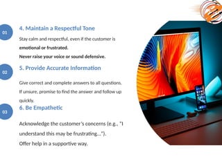 Stay calm and respectful, even if the customer is
emotional or frustrated.
Never raise your voice or sound defensive.
4. Maintain a Respectful Tone
01
Give correct and complete answers to all questions.
If unsure, promise to find the answer and follow up
quickly.
5. Provide Accurate Information
02
Acknowledge the customer’s concerns (e.g., “I
understand this may be frustrating…”).
Offer help in a supportive way.
6. Be Empathetic
03
 