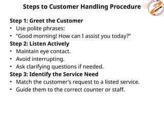 Steps to Customer Handling Procedure
Step 1: Greet the Customer
• Use polite phrases:
• “Good morning! How can I assist you today?”
Step 2: Listen Actively
• Maintain eye contact.
• Avoid interrupting.
• Ask clarifying questions if needed.
Step 3: Identify the Service Need
• Match the customer’s request to a listed service.
• Guide them to the correct counter or staff.
 