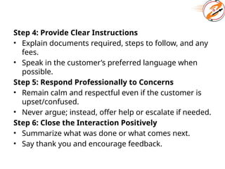 Step 4: Provide Clear Instructions
• Explain documents required, steps to follow, and any
fees.
• Speak in the customer’s preferred language when
possible.
Step 5: Respond Professionally to Concerns
• Remain calm and respectful even if the customer is
upset/confused.
• Never argue; instead, offer help or escalate if needed.
Step 6: Close the Interaction Positively
• Summarize what was done or what comes next.
• Say thank you and encourage feedback.
 