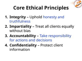 Core Ethical Principles
1. Integrity – Uphold honesty and
truthfulness
2. Impartiality – Treat all clients equally
without bias
3. Accountability – Take responsibility
for actions and decisions
4. Confidentiality – Protect client
information
 