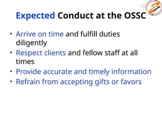 Expected Conduct at the OSSC
• Arrive on time and fulfill duties
diligently
• Respect clients and fellow staff at all
times
• Provide accurate and timely information
• Refrain from accepting gifts or favors
 