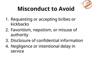 Misconduct to Avoid
1. Requesting or accepting bribes or
kickbacks
2. Favoritism, nepotism, or misuse of
authority
3. Disclosure of confidential information
4. Negligence or intentional delay in
service
 