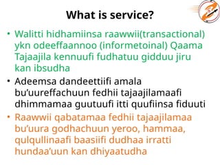 What is service?
• Walitti hidhamiinsa raawwii(transactional)
ykn odeeffaannoo (informetoinal) Qaama
Tajaajila kennuufi fudhatuu gidduu jiru
kan ibsudha
• Adeemsa dandeettiifi amala
bu’uureffachuun fedhii tajaajilamaafi
dhimmamaa guutuufi itti quufiinsa fiduuti
• Raawwii qabatamaa fedhii tajaajilamaa
bu’uura godhachuun yeroo, hammaa,
qulqullinaafi baasiifi dudhaa irratti
hundaa’uun kan dhiyaatudha
 