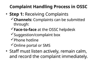 Complaint Handling Process in OSSC
• Step 1: Receiving Complaints
Channels: Complaints can be submitted
through:
Face-to-face at the OSSC helpdesk
Suggestion/complaint box
Phone hotline
Online portal or SMS
• Staff must listen actively, remain calm,
and record the complaint immediately.
 