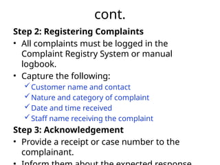 cont.
Step 2: Registering Complaints
• All complaints must be logged in the
Complaint Registry System or manual
logbook.
• Capture the following:
Customer name and contact
Nature and category of complaint
Date and time received
Staff name receiving the complaint
Step 3: Acknowledgement
• Provide a receipt or case number to the
complainant.
 