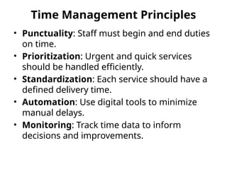 Time Management Principles
• Punctuality: Staff must begin and end duties
on time.
• Prioritization: Urgent and quick services
should be handled efficiently.
• Standardization: Each service should have a
defined delivery time.
• Automation: Use digital tools to minimize
manual delays.
• Monitoring: Track time data to inform
decisions and improvements.
 