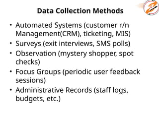 Data Collection Methods
• Automated Systems (customer r/n
Management(CRM), ticketing, MIS)
• Surveys (exit interviews, SMS polls)
• Observation (mystery shopper, spot
checks)
• Focus Groups (periodic user feedback
sessions)
• Administrative Records (staff logs,
budgets, etc.)
 