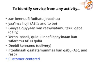 To Identify service from any activity...
• Kan kennuufi fudhatu jiraachuu
• yaa’insa hojii (AS Is and to be)
• Guyyaa guyyaan kan raawwatamu ta’uu qaba
(daily)
• Yeroo, baasii, qulqullinaafi baay’inaan kan
safaramu ta’uu qaba
• Deebii kennamu (delivery)
• iftoofinaafi gaafatamummaa kan qabu (Acc. and
resp)
• Customer centered
 