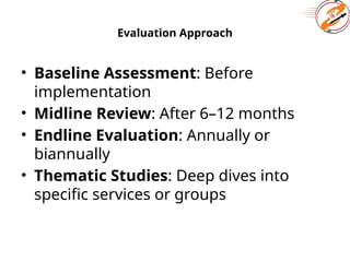 Evaluation Approach
• Baseline Assessment: Before
implementation
• Midline Review: After 6–12 months
• Endline Evaluation: Annually or
biannually
• Thematic Studies: Deep dives into
specific services or groups
 
