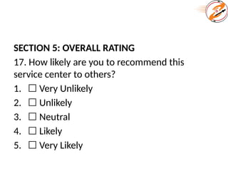 SECTION 5: OVERALL RATING
17. How likely are you to recommend this
service center to others?
1. ☐ Very Unlikely
2. ☐ Unlikely
3. ☐ Neutral
4. ☐ Likely
5. ☐ Very Likely
 