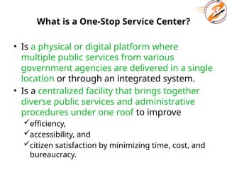What is a One-Stop Service Center?
• Is a physical or digital platform where
multiple public services from various
government agencies are delivered in a single
location or through an integrated system.
• Is a centralized facility that brings together
diverse public services and administrative
procedures under one roof to improve
efficiency,
accessibility, and
citizen satisfaction by minimizing time, cost, and
bureaucracy.
 