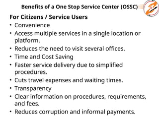 Benefits of a One Stop Service Center (OSSC)
For Citizens / Service Users
• Convenience
• Access multiple services in a single location or
platform.
• Reduces the need to visit several offices.
• Time and Cost Saving
• Faster service delivery due to simplified
procedures.
• Cuts travel expenses and waiting times.
• Transparency
• Clear information on procedures, requirements,
and fees.
• Reduces corruption and informal payments.
 