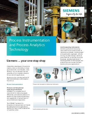 Competitive advantage in the process
industry relies on the ability to make
processes faster, more flexible, more
effective. You can benefit from the
versatility of our complete solutions
for your process applications.
Siemens is your one-stop partner for
field instrumentation and analytics
from A to Z.
Process instrumentation
Pressure and temperature
measuring instruments
SITRANS P is a complete line of
instruments for measuring gauge,
differential, and absolute pressure. In
addition to high measuring precision
and ruggedness, it features ease of
use and extensive diagnostics.
The SITRANS T products for
temperature measurement can handle
the demands of most applications,
whether for high or low temperatures
or hazardous areas.
Level measuring instruments
Siemens quality level measuring
instruments serve a wide variety of
industries worldwide, including water
and wastewater, aggregate, cement,
mining, dry-bulk storage, chemical,
petrochemical, oil and gas, food and
beverage, and pharmaceutical. A
diverse portfolio of technologies and
products lets you choose the right
solutions for your applications.
Process Instrumentation
and Process Analytics
Technology
Level measuring instruments
Siemens ... your one-stop-shop
usa.siemens.com/ia
Pressure and temperature measuring instruments
 