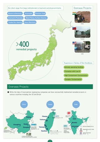 DDeellhhii
MMuummbbaaii
HHyyddeerraabbaadd
中 台 印度
Taichung
Chunan
Taipei
Tainang
Kaoshun
Nanjin.
Shanghai
Chungking
Beijing
■Taiwan Office■
20-50-7 Nanjing East Road,
Zhongshan district
Ｔａｉｐｅｉ　Ｃｉｔｙ，　Ｔａｉｗａｎ
Our client range from large multinationals to local and central grovernments
Electric & Electronic Automobile Precision Tools
Chemical & Pesticides Metal Plating, Surface Cleaning
Textile/Dry cleaning Heavy Machinery
Overseas Projects
India
Taiwan
USA
>400
remedial projects
Overseas Projects
Experience in Variety of Site Conditions
Actively operating facilities
Formation with Low K
High Contaminant Concentration
Complex Contamination
● Withe the help of local partner engineering companies we have successfully implmented remedial projects in
various countries including the US and Brazil
China Taiwan India
11F,WanTai Inter Build,No.480,
WuLuMuQi Road(N),Shanghai,China,200040
 