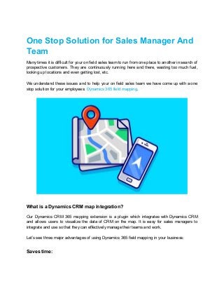 One Stop Solution for Sales Manager And
Team
Many times it is difficult for your on field sales team to run from one place to another in search of
prospective customers. They are continuously running here and there, wasting too much fuel,
looking up locations and even getting lost, etc.
We understand these issues and to help your on field sales team we have come up with a one
stop solution for your employees: ​Dynamics 365 field mapping​.
What is a Dynamics CRM map integration?
Our Dynamics CRM 365 mapping extension is a plugin which integrates with Dynamics CRM
and allows users to visualize the data of CRM on the map. It is easy for sales managers to
integrate and use so that they can effectively manage their teams and work.
Let’s see three major advantages of using Dynamics 365 field mapping in your business:
Saves time:
 