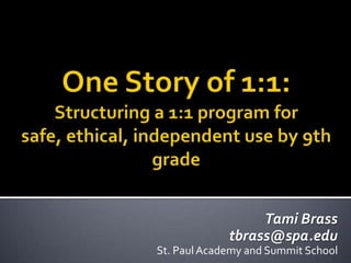 One Story of 1:1:Structuring a 1:1 program for safe, ethical, independent use by 9th grade  Tami Brass tbrass@spa.edu St. Paul Academy and Summit School 