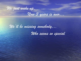 We just wake up….
Now 3 years is over…
We’ll be missing somebody…
Who seems so special

 