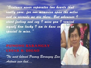 “Distance never separates two hearts that
really care, for our memories span the miles
and in seconds we are there. But whenever I
start feeling sad cuz I miss you I remind
myself how lucky I am to have someone so
special to miss.”

PUNONG BARANGAY
CESAR B. DIGAO
The most beloved Punong Barangay San
Antonio ever had…

 