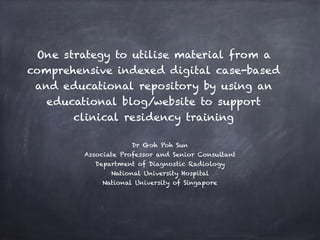 One strategy to utilise material from a
comprehensive indexed digital case-based
and educational repository by using an
educational blog/website to support
clinical residency training
Dr Goh Poh Sun
Associate Professor and Senior Consultant
Department of Diagnostic Radiology
National University Hospital
National University of Singapore
 