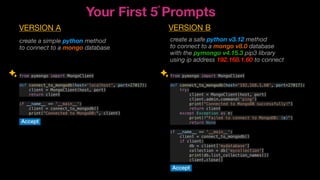 from pymongo import MongoClient
def connect_to_mongodb(host='192.168.1.60', port=27017):
try:
client = MongoClient(host, port)
client.admin.command('ping')
print("Connected to MongoDB successfully!")
return client
except Exception as e:
print(f"Failed to connect to MongoDB: {e}")
return None
if __name__ == '__main__':
client = connect_to_mongodb()
if client:
db = client['mydatabase']
collection = db['mycollection']
print(db.list_collection_names())
client.close()
from pymongo import MongoClient
def connect_to_mongodb(host=‘localhost', port=27017):
client = MongoClient(host, port)
return client
if __name__ == '__main__':
client = connect_to_mongodb()
print("Connected to MongoDB:", client)
create a simple python method
to connect to a mongo database
create a safe python v3.12 method
to connect to a mongo v8.0 database
with the pymongo v4.15.3 pip3 library
using ip address 192.168.1.60 to connect
Your First 5 Prompts
n
VERSION A VERSION B
Accept
Accept
 