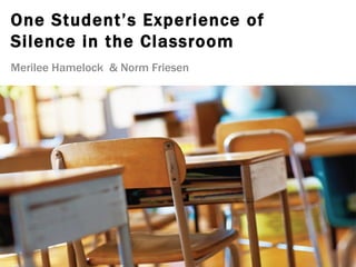 One Student’s Experience of
Silence in the Classroom
Merilee Hamelock & Norm Friesen
 