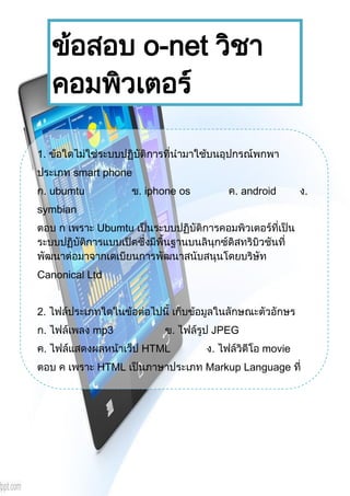 1
Document Name
Your Company Name (C) Copyright (Print Date) All Rights Reserved
ข้อสอบ o-net วิชา
คอมพิวเตอร์
1. ข้อใดไม่ใช่ระบบปฏิบัติการที่นามาใช้บนอุปกรณ์พกพา
ประเภท smart phone
ก. ubumtu ข. iphone os ค. android ง.
symbian
ตอบ ก เพราะ Ubumtu เป็นระบบปฏิบัติการคอมพิวเตอร์ที่เป็น
ระบบปฏิบัติการแบบเปิดซึ่งมีพื้นฐานบนลินุกซ์ดิสทริบิวชันที่
พัฒนาต่อมาจากเดเบียนการพัฒนาสนับสนุนโดยบริษัท
Canonical Ltd
2. ไฟล์ประเภทใดในข้อต่อไปนี้ เก็บข้อมูลในลักษณะตัวอักษร
ก. ไฟล์เพลง mp3 ข. ไฟล์รูป JPEG
ค. ไฟล์แสดงผลหน้าเว็ป HTML ง. ไฟล์วิดีโอ movie
ตอบ ค เพราะ HTML เป็นภาษาประเภท Markup Language ที่
ใช้ในการสร้างเว็บเพจ มีแม่แบบมาจากภาษา SGML
(Standard Generalized Markup Language) ที่ตัด
ความสามารถบางส่วนออกไป เพื่อให้สามารถทาความเข้าใจและ
เรียนรู้ได้ง่าย ปัจจุบันมีการพัฒนาและกาหนดมาตรฐานโดย
องค์กร World Wide Web Consortium (W3C)
HTML มีโครงสร้างการเขียนโดยอาศัย Tag ในการควบคุมการ
แสดงผลของข้อความ รูปภาพ หรือวัตถุอื่น ๆ แต่ละ Tag อาจจะมี
 