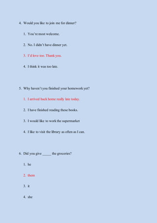 4. Would you like to join me fordinner?
1. You’remostwelcome.
2. No.I didn’t have dinner yet.
3. I’d love too.Thankyou.
4. Ithink it was too late.
5. Why haven’tyou finished your homeworkyet?
1. Iarrived backhome really late today.
2. Ihave finished reading these books.
3. Iwould like to workthe supermarket
4. Ilike to visit the library as often as Ican.
6. Did you give _____ the groceries?
1. he
2. them
3. it
4. she
 
