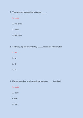 7. You has betterwait until thepoliceman _____.
1. come
2. will come
3. come
4. had come
8. Yesterday,my father wentfishing _____he couldn’t catch anyfish.
1. but
2. so
3. if
4. or
9. If you wantto lose weight you should noteatso _____fatty food.
1. much
2. more
3. little
4. less
 