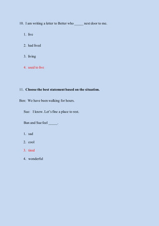 10. Iam writing a letter to Betterwho_____ nextdoor to me.
1. live
2. had lived
3. living
4. used to live
11. Choosethe best statementbased on the situation.
Ben: We have beenwalking forhours.
Sue: Iknow.Let’sfine a place to rest.
Ban and Suefeel _____.
1. sad
2. cool
3. tired
4. wonderful
 