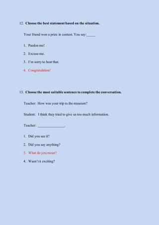 12. Choosethe best statementbased on the situation.
Yourfriend won a prize in contest.You say:_____
1. Pardonme!
2. Excuseme.
3. I’m sorryto hearthat.
4. Congratulation!
13. Choosethe mostsuitablesentencetocompletetheconversation.
Teacher: How was your trip to the museum?
Student: Ithink they tried to give us too much information.
Teacher: _______________.
1. Did you see it?
2. Did you say anything?
3. Whatdo youmean?
4. Wasn’tit exciting?
 