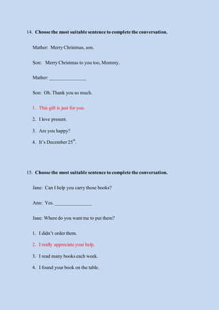 14. Choosethe mostsuitablesentencetocompletetheconversation.
Mather: MerryChristmas,son.
Son: MerryChristmas to you too,Mommy.
Mather:_______________
Son: Oh.Thank you so much.
1. This gift is just foryou.
2. Ilove present.
3. Are you happy?
4. It’s December25th
.
15. Choosethe mostsuitablesentencetocompletetheconversation.
Jane: Can Ihelp you carrythose books?
Ann: Yes._______________
Jane:Wheredo you wantme to putthem?
1. Ididn’t orderthem.
2. Ireally appreciateyour help.
3. Iread many bookseach week.
4. Ifound yourbook on the table.
 