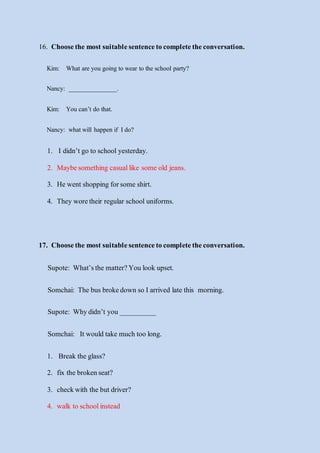 16. Choosethe mostsuitablesentencetocompletetheconversation.
Kim: What are you going to wear to the school party?
Nancy: _______________.
Kim: You can’t do that.
Nancy: whatwill happen if I do?
1. I didn’t go to school yesterday.
2. Maybesomething casuallike some old jeans.
3. He wentshopping forsome shirt.
4. They woretheir regular school uniforms.
17. Choosethe mostsuitablesentencetocompletetheconversation.
Supote: What’sthe matter?You look upset.
Somchai: The busbrokedown so Iarrived late this morning.
Supote: Whydidn’t you __________
Somchai: It would take much too long.
1. Break the glass?
2. fix the brokenseat?
3. checkwith the but driver?
4. walk to schoolinstead
 