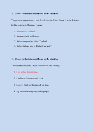 18. Choosethe best statementbased on the situation.
You go to the airportto meetyour friend from the UnitesStates.It is the first time
forhim to cometo Thailand, you say:
1. Welcome to Thailand.
2. Welcome back to Thailand.
3. Whenwas your late trip to Thailand.
4. Wheredid you stay in Thailand last year?
19. Choosethe best statementbased on the situation.
You cometo school late. Whenyour teacherasks you say:
1. Igotup late this morning.
2. Ihad breakfastat seven o’ clock.
3. Ialways finish my homework on time.
4. My parentsare very responsible people.
 