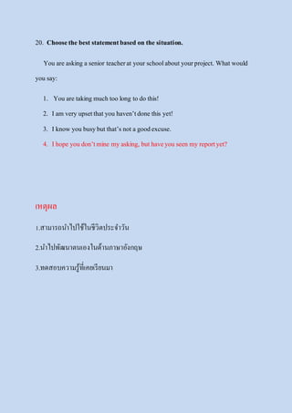 20. Choosethe best statementbased on the situation.
You are asking a senior teacherat your schoolaboutyourproject. Whatwould
you say:
1. You are taking much too long to do this!
2. Iam very upsetthat you haven’tdone this yet!
3. Iknow you busybutthat’s nota goodexcuse.
4. Ihope you don’tmine my asking, buthaveyou seen my reportyet?
เหตุผล
1.สามารถนาไปใช้ในชีวิตประจาวัน
2.นาไปพัฒนาตนเองในด้านภาษาอังกฤษ
3.ทดสอบความรู้ที่เคยเรียนมา
 