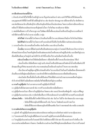 โรงเรียนศีลาจารพิพัฒน์ O-NET วิทยาศาสตร์ ม.6 : ชีววิทยา 11.
การป้องกันและทาลายเชื้อโรค
1. ผิวหนัง ทาหน้าที่ไม่ให้เชื้อโรคเข้าสู่ร่างกาย ถ้าถูกทาลายเกินกว่า 80% จะทาให้ให้ตายได้มีต่อมเหงื่อ
และรูขุมขนทาให้เชื้อโรคเข้าได้แต่เยื่อบุผิวต่างๆ เช่น ช่องปาก ช่องจมูก คอ เปลือกตาด้านใน ท่อปัสสาวะ
และท่อเปิดของอวัยวะสืบพันธุ์ มีการป้องกันจุลินทรีย์และสิ่งแปลกปลอม โดยการหลั่งสารเมือกเหนียวมา
เคลือบไว้เพื่อดักแอนติเจนก่อนจะเข้าสู่เซลล์ (น้าตา+ไลโซไซม ทางเดินหาย+ซิเลีย)
2. เซลล์เม็ดเลือดขาว สร้างไขกระดูก และไปพัฒนาที่เนื้อเยื่อและต่อมน้าเหลืองหรืออยู่ในกระแสเลือด มี
หน้าที่ทาลายเชื้อโรคในร่างกาย แบ่งเป็น 2 กลุ่ม
ฟาโกไซต์ ทาลายเชื้อโรคโดยการโอบล้อมกินเชื้อโรค และปล่อยเอนไซม์จากไลโซโซมไปย่อย
ลิมโฟไซต์ ทาลายเชื้อโรคโดยการสร้างแอนติบอดี ซึ่งเป็นโปรตีนที่มีความจาเพาะต่อแอนติเจน
3. ระบบน้าเหลือง ประกอบด้วยน้าเหลือง ท่อน้าเหลือง และอวัยวะน้าเหลือง
น้าเหลือง ของเหลวที่ซึมผ่านผนังเส้นเลือดฝอยออกมาอยู่ระหว่างเซลล์ เป็นตัวกลางในการนาสาร
เข้าเซลล์ ต่อจากนั้นจะไหลเข้าสู่ท่อน้าเหลืองฝอยและท่อน้าเหลืองขนาดใหญ่เป็นลาดับ และเปิดเข้าสู่ระบบ
เลือดที่เส้นเลือดเวนใหญ่บริเวณใกล้หัวใจ ทาให้น้าเหลืองไปรวมกับเลือดใหม่อีกครั้งหนึ่ง
อวัยวะน้าเหลือง ทาหน้าที่ผลิตเม็ดเลือดขาว เพื่อต่อต้านเชื้อโรคและสิ่งแปลกปลอม ได้แก่
- ต่อมน้าเหลือง มีเม็ดเลือดขาวอยู่รวมกัน ต่อมน้าเหลืองมีลักษณะคล้ายฟองน้าน้าเหลืองซึมผ่านได้
ลักษณะเป็นรูปไข่ขนาดแตกต่างกัน สามารถพบต่อมน้าเหลืองบริเวณรักแร้ โคนขา คอ (ทอนซิล)
- ม้าม มีขนาดใหญ่ที่สุด อยู่ใต้กะบังลมด้านซ้าย ในระยะเอ็มบริโอม้ามสร้างเม็ดเลือด เมื่อคลอดแล้ว
ม้ามเป็นแหล่งที่อยู่ของเม็ดเลือดขาว และทาหน้าที่ทาลายเม็ดเลือดแดงและเกล็ดเลือดที่หมดอายุ
- ต่อมไทมัส เป็นเนื้อเยื่อน้าเหลืองที่เป็นต่อมไร้ท่อที่มีตาแหน่งบริเวณรอบหลอดเลือดใหญ่ของ
หัวใจ ทาหน้าที่สร้างเม็ดเลือดขาวชนิดลิมไฟไซต์เพื่อส่งเข้าสู่กระแสเลือด
4. การสร้างภูมิคุ้มกัน ในร่างกายสามารถสร้างภูมิคุ้มกันได้ดังนี้
4.1 ภูมิคุ้มกันที่เกิดตามธรรมชาติ เช่น การสร้างแอนติบอดีจากเม็ดเลือดขาว
4.2 ภูมิคุ้มกันแบบรับมา เป็นการรับภูมิคุ้มกันมาโดยตรง เช่น นมแม่ มีแอนติบอดีอยู่แล้ว / เซรุ่ม (แก้พิษงู)
4.3 ภูมิคุ้มกันแบบก่อเอง เช่น การฉีดวัคซีนเป็นการให้แอนติเจนแก่ร่างกายเพื่อให้ร่างกายสร้างแอนติบอดี
ชนิดของวัคซีน - วัคซีนที่เป็นเชื้อโรคที่ทาให้อ่อนกาลัง เช่น วัณโรค โปลิโอ หัด หัดเยอรมัน และคางทูม
- วัคซีนที่ได้จากจุลินทรีย์ที่ตายแล้ว เช่น ไอกรน ไทฟอยด์ และอหิวาตกโรค
- วัคซีนที่ได้จากสารพิษของจุลินทรีย์ที่หมดพิษ เรียกว่า ทอกซอยด์ เช่น คอตีบ บาดทะยัก
5. ความผิดปกติของระบบภูมิคุ้มกัน
5.1 ภูมิแพ้: สร้างภูมิคุ้มกันตอบสนองต่อแอนติเจนบางชนิดรุนแรงเกิดอันตรายต่อร่างกาย (ฝุ่นละออง)
5.2 โรคเอสแอลอี เป็นโรคภูมิแพ้ที่เกิดจากร่างกายสร้างภูมิต้านทานต่อเนื้อเยื่อของตนเอง
5.3 โรคภูมิคุ้มกันบกพร่องหรือโรคเอดส์ เป็นโรคที่เกิดจากเชื้อไวรัส HIV ซึ่ง แตกต่างจากไวรัสอื่นๆ คือ
สามารถทาลายเม็ดเลือดขาวโดยตรง โดยพิ่มจานวนตัวเองโดยใช้วัตถุดิบของเม็ดเลือดขาวในการสร้างเซลล์
 