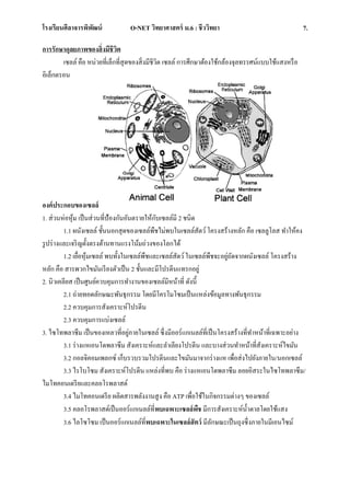 โรงเรียนศีลาจารพิพัฒน์ O-NET วิทยาศาสตร์ ม.6 : ชีววิทยา 7.
การรักษาดุลยภาพของสิ่งมีชีวิต
เซลล์ คือ หน่วยที่เล็กที่สุดของสิ่งมีชีวิต เซลล์ การศึกษาต้องใช้กล้องจุลทรรศน์แบบใช้แสงหรือ
อิเล็กตรอน
องค์ประกอบของเซลล์
1. ส่วนห่อหุ้ม เป็นส่วนที่ป้องกันอันตรายให้กับเซลล์มี 2 ชนิด
1.1 ผนังเซลล์ ชั้นนอกสุดของเซลล์พืชไม่พบในเซลล์สัตว์โครงสร้างหลัก คือ เซลลูโลส ทาให้คง
รูปร่างและเจริญตั้งตรงต้านทานแรงโน้มถ่วงของโลกได้
1.2 เยื่อหุ้มเซลล์ พบทั้งในเซลล์พืชและเซลล์สัตว์ในเซลล์พืชจะอยู่ถัดจากผนังเซลล์ โครงสร้าง
หลัก คือ สารพวกไขมันเรียงตัวเป็น 2 ชั้นและมีโปรตีนแทรกอยู่
2. นิวเคลียส เป็นศูนย์ควบคุมการทางานของเซลล์มีหน้าที่ ดังนี้
2.1 ถ่ายทอดลักษณะพันธุกรรม โดยมีโครโมโซมเป็นแหล่งข้อมูลทางพันธุกรรม
2.2 ควบคุมการสังเคราะห์โปรตีน
2.3 ควบคุมการแบ่งเซลล์
3. ไซโทพลาซึม เป็นของเหลวที่อยู่ภายในเซลล์ ซึ่งมีออร์แกเนลล์ที่เป็นโครงสร้างที่ทาหน้าที่เฉพาะอย่าง
3.1 ร่างแหเอนโดพลาซึม สังเคราะห์และลาเลียงโปรตีน และบางส่วนทาหน้าที่สังเคราะห์ไขมัน
3.2 กอลจิคอมเพลกซ์ เก็บรวบรวมโปรตีนและไขมันมาจากร่างแห เพื่อส่งไปยังภายใน/นอกเซลล์
3.3 ไรโบโซม สังเคราะห์โปรตีน แหล่งที่พบ คือ ร่างแหเอนโดพลาซึม ลอยอิสระในไซโทพลาซึม/
ไมโทคอนเดรียและคลอโรพลาสต์
3.4 ไมโทคอนเดรีย ผลิตสารพลังงานสูง คือ ATP เพื่อใช้ในกิจกรรมต่างๆ ของเซลล์
3.5 คลอโรพลาสต์เป็นออร์แกเนลล์ที่พบเฉพาะเซลล์พืช มีการสังเคราะห์น้าตาลโดยใช้แสง
3.6 ไลโซโซม เป็นออร์แกเนลล์ที่พบเฉพาะในเซลล์สัตว์ มีลักษณะเป็นถุงซึ่งภายในมีเอนไซม์
 