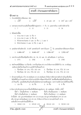  เอกสารประกอบการบรรยาย O-NET ม.3                              www.krupraiwan.wordpress.com

                                       สาระที่ 1 จํานวนและการดําเนินการ
 ONET 52
1. จํานวนใดไม่ใช่รากที่สองของ 841
        1. 292                 2.        292                3. 29 และ –29             4. (29)2 และ (–29)2

2. จงหาผลบวกของจํานวนเต็มทั้งหมดที่มค่าอยู่ระหว่าง –7 กับ 15 และหารด้วย 3 ลงตัวว่ามีค่าเท่าใด
                                    ี
       1. 7                  2. 15                   3. 21                4. 36

3. ข้อใดต่อไปนี้ผิด
        1. ห.ร.ม. ของ 8 และ 12 คือ 4
        2. ค.ร.น. ของ 8 และ 12 คือ 24
        3. ตัวประกอบร่วมของ 8 และ 12 คือ 1, 2 และ 4
        4. ตัวหารร่วมของ 8 และ 12 คือ 2 และ 4

                                                                        1
4. แสงเดินทางด้วยอัตราเร็ว    3 108    เมตรต่อวินาที จงหาว่าในเวลา        วัน   แสงจะเดินทางได้ระยะทางกี่เมตร
                                                                        3
        1.   6.480 1012          2.    8.640 1012          3.   1.296  1013         4.   2.592  1013


5. จงหาจํานวนนับที่นอยที่สดที่หารด้วย 60, 54, 42 และ 30 แล้วเหลือเศษ 9 ทุกจํานวน
                    ้     ุ
       1. 3771                  2. 3780             3. 3789             4. 3798

6. พ่อค้าคนหนึ่งซื้อส้มมา 10 กิโลกรัม ราคากิโลกรัมละ 40 บาท ถ้าต้องการขายให้ได้กําไร 5 % จากต้นทุน
   จะต้องขายส้มกิโลกรัมละกี่บาท และได้กําไรทั้งหมดกี่บาท
        1. กิโลกรัมละ 50 บาท, กําไร 100 บาท             2. กิโลกรัมละ 45 บาท, กําไร 50 บาท
        3. กิโลกรัมละ 48 บาท, กําไร 80 บาท              4. กิโลกรัมละ 42 บาท, กําไร 20 บาท

7. มีกระดาษหนึ่งแผ่น กว้าง 18 เซนติเมตร ยาว 63 เซนติเมตร ถ้าต้องการตัดกระดาษดังกล่าวเป็นรูปสี่เหลี่ยม
   จัตุรสทีมีด้านกว้างและด้านยาวเป็นจํานวนนับที่มากที่สุดเท่าที่จะทําได้ โดยที่สี่เหลี่ยมจัตุรัสนี้จะต้องมีขนาด
        ั ่
   เท่ากันทุกชิน และเมื่อตัดเสร็จแล้วจะต้องไม่มีเศษกระดาษเหลืออยู่เลย จงหาว่าจะตัดกระดาษได้ทั้งหมดกี่ช้น
                ้                                                                                               ิ
         1. 126 ชิ้น             2. 42 ชิ้น               3. 14 ชิ้น                    4. 8 ชิ้น

8. ต้องการทําเค้กรูปทรงกระบอกชิ้นหนึ่งที่มีเส้นผ่านศูนย์กลาง 28 เซนติเมตร เป็นชั้น ๆ ดังนี้
           ชั้นที่ 1 เป็นเนื้อเค้กหนา 3 เซนติเมตร          ชั้นที่ 2 เป็นเนือแยมหนา 1 เซนติเมตร
                                                                            ้
           ชั้นที่ 3 เป็นเนือเค้กหนา 2 เซนติเมตร
                            ้                              ชั้นที่ 4 เป็นครีมหนา 1.5 เซนติเมตร
   ถ้าเนื้อเค้ก 100 ลูกบาศก์เซนติเมตร ราคา 10 บาท แยม 100 ลูกบาศก์เซนติเมตร ราคา 25 บาท
   ครีม 100 ลูกบาศก์เซนติเมตร ราคา 25 บาท ถ้าต้องการกําไรจากการขายเค้กก้อนนี้ 20 %
   จะต้องตั้งราคาขายเค้กก้อนนี้ไว้ที่กี่บาท
           1. 138.60 บาท             2. 693.00 บาท         3. 831.60 บาท            4. 925.40 บาท

โดย...ครูไพรวัล ดวงตา                                   1                    สาระที่ 1 จํานวนและการดําเนินการ
 